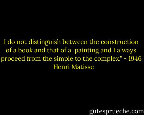 I do not distinguish between the construction of a book and that of a <br />painting and I always proceed from the simple to the complex." - 1946 - Henri Matisse