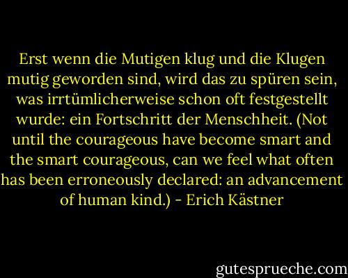 Erst wenn die Mutigen klug und die Klugen mutig geworden sind, wird das zu spüren sein, was irrtümlicherweise schon oft festgestellt wurde: ein Fortschritt der Menschheit. (Not until the courageous have become smart and the smart courageous, can we feel what often has been erroneously declared: an advancement of human kind.) - Erich Kästner