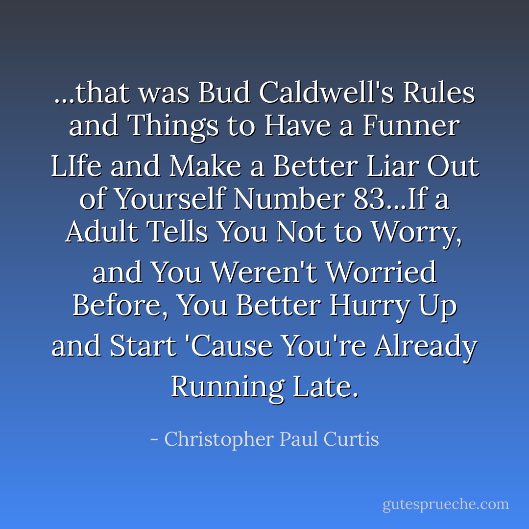 ...that was Bud Caldwell's Rules and Things to Have a Funner LIfe and Make a Better Liar Out of Yourself Number 83...If a Adult Tells You Not to Worry, and You Weren't Worried Before, You Better Hurry Up and Start 'Cause You're Already Running Late. - Christopher Paul Curtis