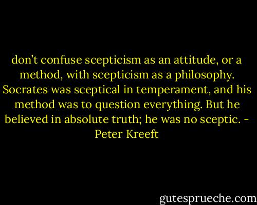 don’t confuse scepticism as an attitude, or a method, with scepticism as a philosophy. Socrates was sceptical in temperament, and his method was to question everything. But he believed in absolute truth; he was no sceptic. - Peter Kreeft