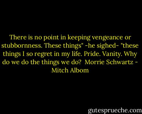 There is no point in keeping vengeance or stubbornness. These things" -he sighed- "these things I so regret in my life. Pride. Vanity. Why do we do the things we do? <br />Morrie Schwartz - Mitch Albom