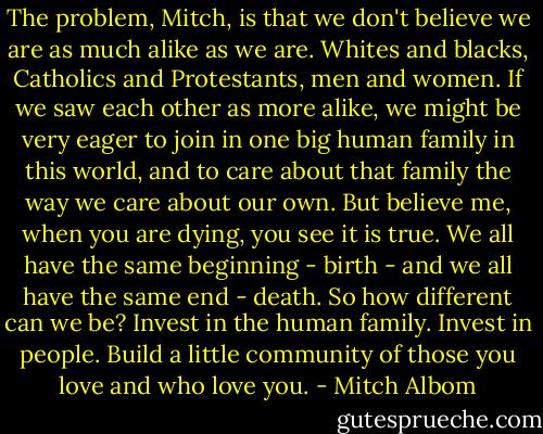 The problem, Mitch, is that we don't believe we are as much alike as we are. Whites and blacks, Catholics and Protestants, men and women. If we saw each other as more alike, we might be very eager to join in one big human family in this world, and to care about that family the way we care about our own.<br />But believe me, when you are dying, you see it is true. We all have the same beginning - birth - and we all have the same end - death. So how different can we be?<br />Invest in the human family. Invest in people. Build a little community of those you love and who love you. - Mitch Albom