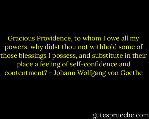 Gracious Providence, to whom I owe all my powers, why didst thou not withhold some of those blessings I possess, and substitute in their place a feeling of self-confidence and contentment? - Johann Wolfgang von Goethe