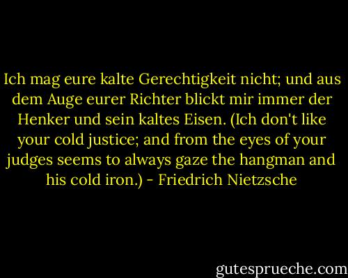 Ich mag eure kalte Gerechtigkeit nicht; und aus dem Auge eurer Richter blickt mir immer der Henker und sein kaltes Eisen. (Ich don't like your cold justice; and from the eyes of your judges seems to always gaze the hangman and his cold iron.) - Friedrich Nietzsche