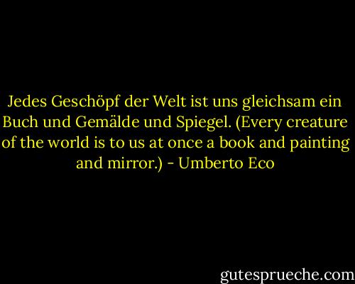 Jedes Geschöpf der Welt ist uns gleichsam ein Buch und Gemälde und Spiegel. (Every creature of the world is to us at once a book and painting and mirror.) - Umberto Eco