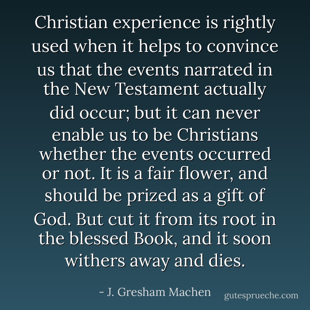 Christian experience is rightly used when it helps to convince us that the events narrated in the New Testament actually did occur; but it can never enable us to be Christians whether the events occurred or not. It is a fair flower, and should be prized as a gift of God. But cut it from its root in the blessed Book, and it soon withers away and dies. - J. Gresham Machen