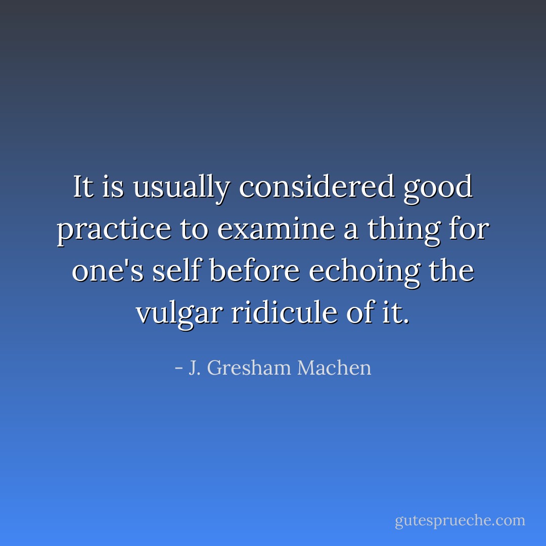 It is usually considered good practice to examine a thing for one's self before echoing the vulgar ridicule of it. - J. Gresham Machen
