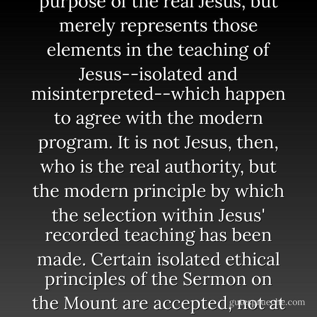 The truth is that the life-purpose of Jesus discovered by modern liberalism is not the life purpose of the real Jesus, but merely represents those elements in the teaching of Jesus--isolated and misinterpreted--which happen to agree with the modern program. It is not Jesus, then, who is the real authority, but the modern principle by which the selection within Jesus' recorded teaching has been made. Certain isolated ethical principles of the Sermon on the Mount are accepted, not at all because they are teachings of Jesus, but because they agree with modern ideas. - J. Gresham Machen
