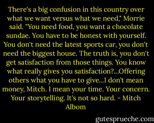 There's a big confusion in this country over what we want versus what we need," Morrie said. "You need food, you want a chocolate sundae. You have to be honest with yourself. You don't need the latest sports car, you don't need the biggest house. The truth is, you don't get satisfaction from those things. You know what really gives you satisfaction?...Offering others what you have to give...I don't mean money, Mitch. I mean your time. Your concern. Your storytelling. It's not so hard. - Mitch Albom