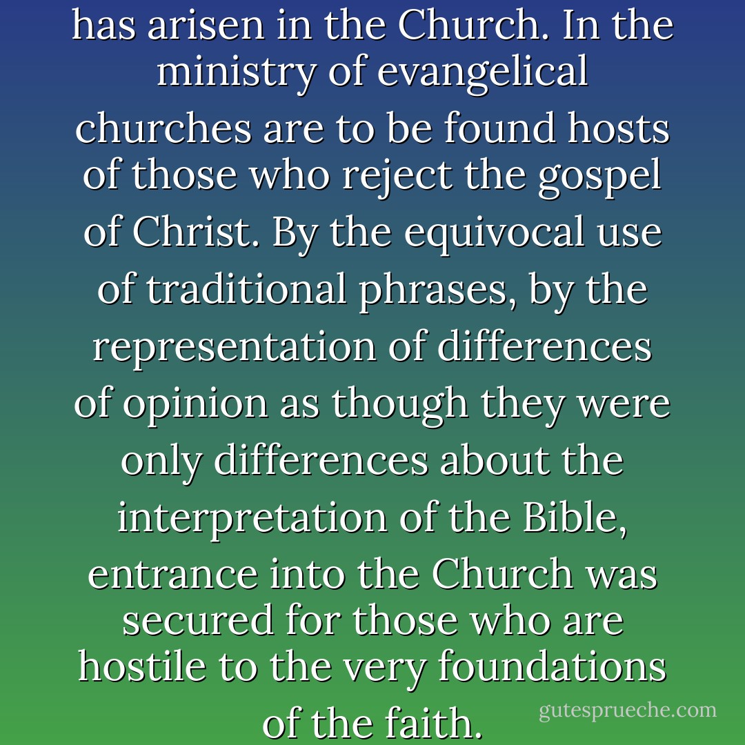 A terrible crisis unquestionably has arisen in the Church. In the ministry of evangelical churches are to be found hosts of those who reject the gospel of Christ. By the equivocal use of traditional phrases, by the representation of differences of opinion as though they were only differences about the interpretation of the Bible, entrance into the Church was secured for those who are hostile to the very foundations of the faith. - J. Gresham Machen