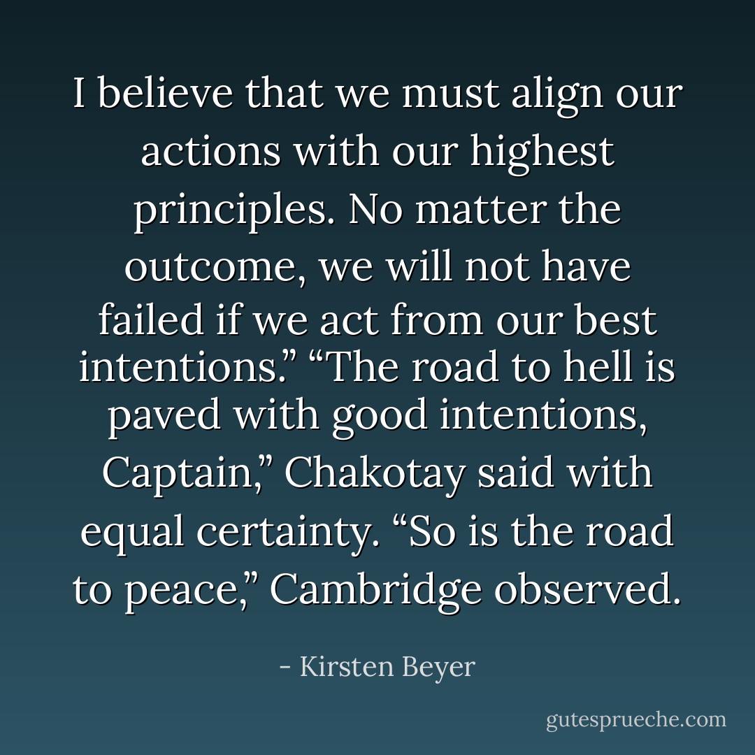I believe that we must align our actions with our highest principles. No matter the outcome, we will not have failed if we act from our best intentions.”<br />“The road to hell is paved with good intentions, Captain,” Chakotay said with equal certainty.<br />“So is the road to peace,” Cambridge observed. - Kirsten Beyer