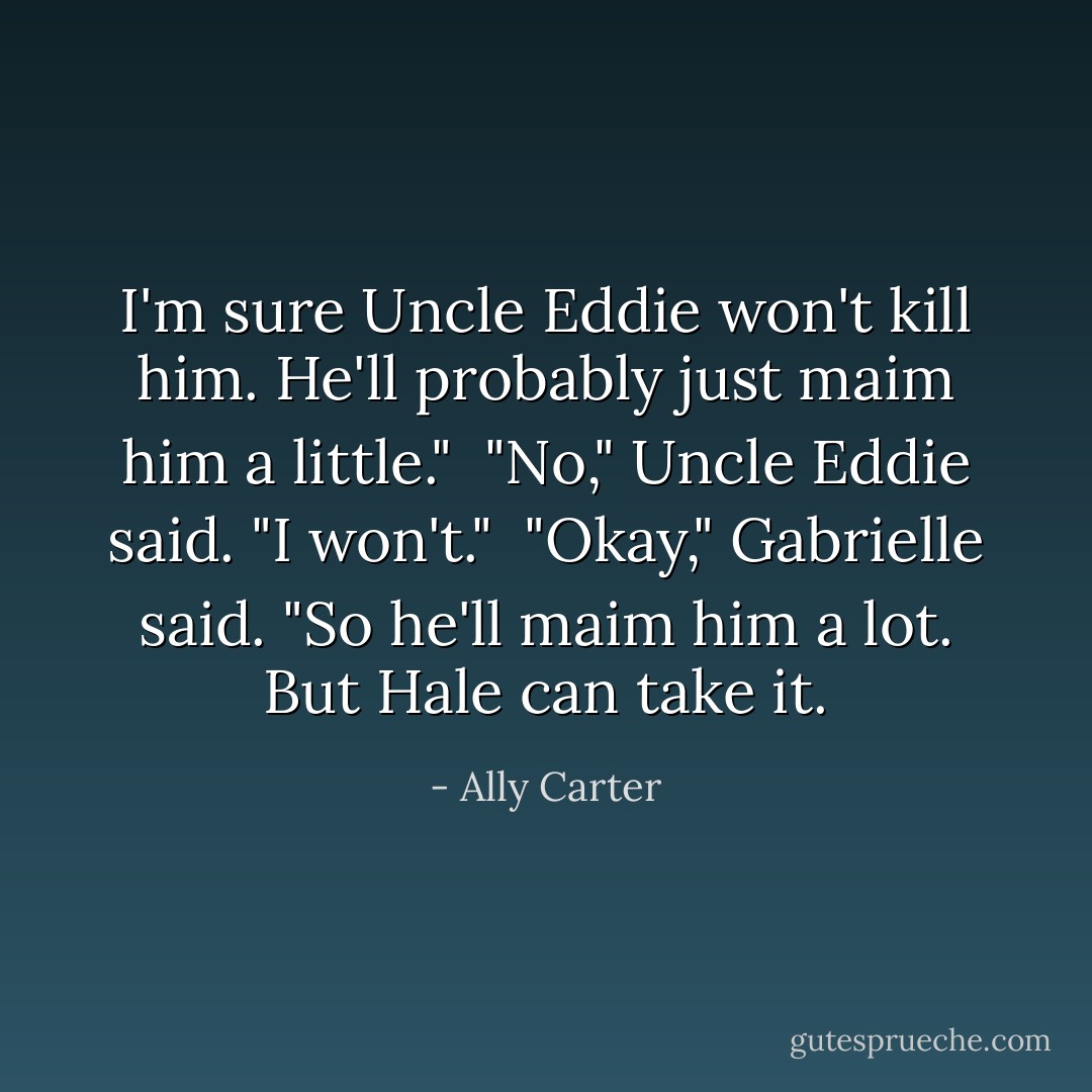 I'm sure Uncle Eddie won't kill him. He'll probably just maim him a little."<br /><br />"No," Uncle Eddie said. "I won't."<br /><br />"Okay," Gabrielle said. "So he'll maim him <i>a lot</i>. But Hale can take it. - Ally Carter