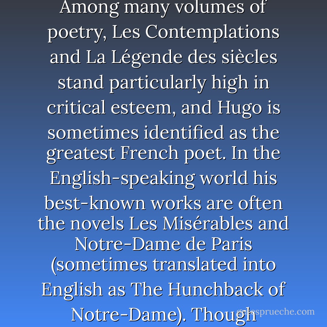 Victor-Marie Hugo (26 February 1802 — 22 May 1885) was a French poet, novelist, playwright, essayist, visual artist, statesman, human rights campaigner, and perhaps the most influential exponent of the Romantic movement in France. In France, Hugo's literary reputation rests on his poetic and dramatic output. Among many volumes of poetry, Les Contemplations and La Légende des siècles stand particularly high in critical esteem, and Hugo is sometimes identified as the greatest French poet. In the English-speaking world his best-known works are often the novels Les Misérables and Notre-Dame de Paris (sometimes translated into English as The Hunchback of Notre-Dame). Though extremely conservative in his youth, Hugo moved to the political left as the decades passed; he became a passionate supporter of republicanism, and his work touches upon most of the political and social issues and artistic trends of his time. Source: Wikipedia - Victor Hugo