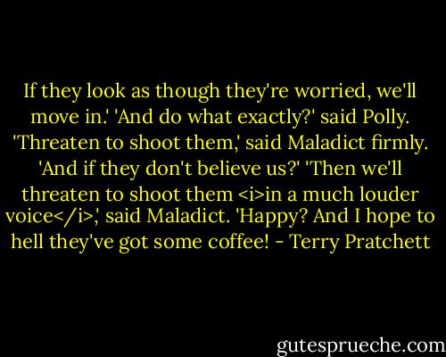 If they look as though they're worried, we'll move in.'<br />'And do what exactly?' said Polly.<br />'Threaten to shoot them,' said Maladict firmly.<br />'And if they don't believe us?'<br />'Then we'll threaten to shoot them <i>in a much louder voice</i>,' said Maladict. 'Happy? And I hope to hell they've got some coffee! - Terry Pratchett