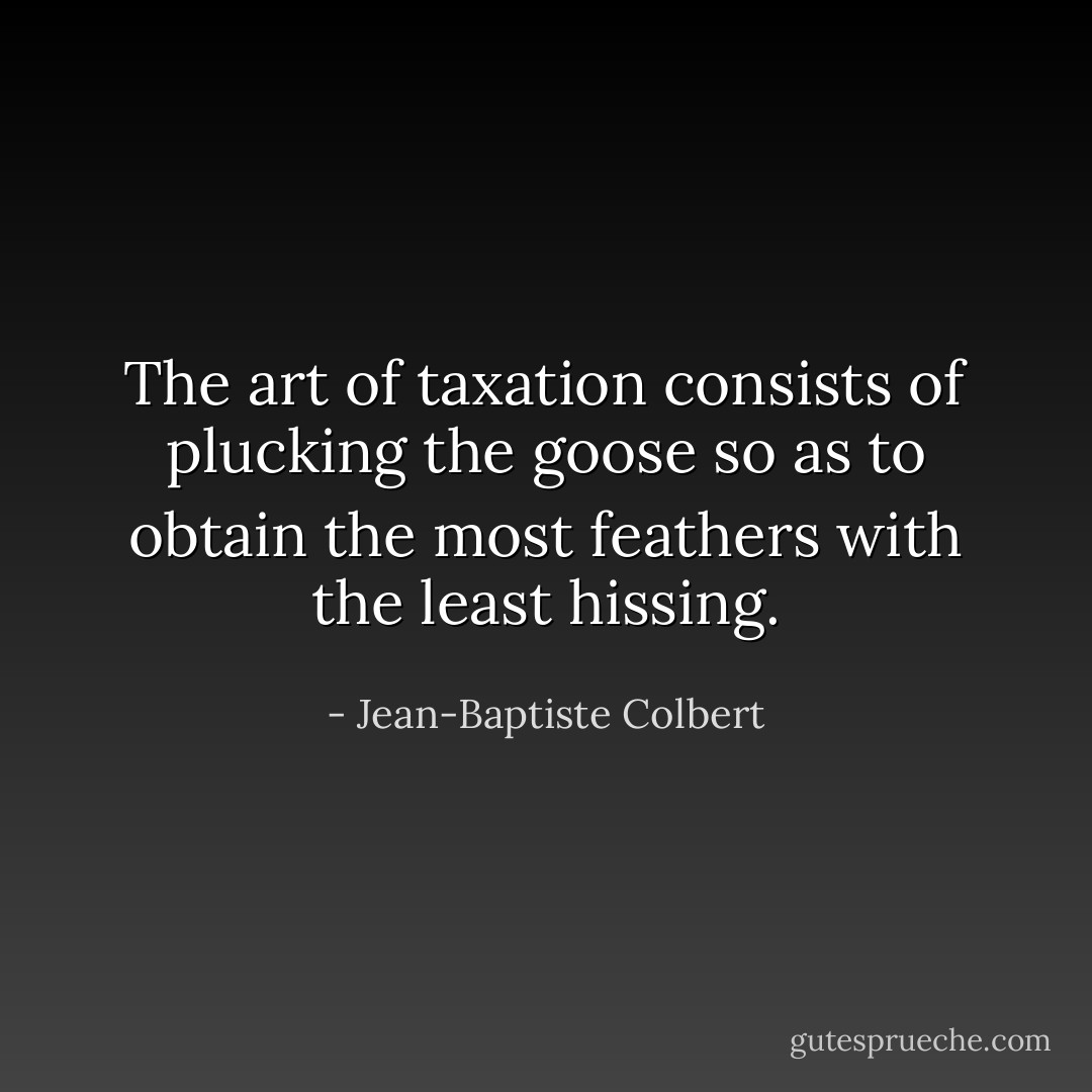 The art of taxation consists of plucking the goose so as to obtain the most feathers with the least hissing. - Jean-Baptiste Colbert