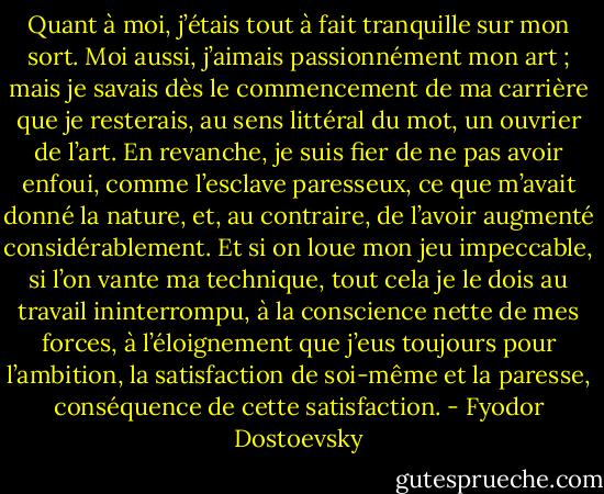Quant à moi, j’étais tout à fait tranquille sur mon sort. Moi aussi, j’aimais passionnément mon art ; mais je savais dès le commencement de ma carrière que je resterais, au sens littéral du mot, un ouvrier de l’art. En revanche, je suis fier de ne pas avoir enfoui, comme l’esclave paresseux, ce que m’avait donné la nature, et, au contraire, de l’avoir augmenté considérablement. Et si on loue mon jeu impeccable, si l’on vante ma technique, tout cela je le dois au travail ininterrompu, à la conscience nette de mes forces, à l’éloignement que j’eus toujours pour l’ambition, la satisfaction de soi-même et la paresse, conséquence de cette satisfaction. - Fyodor Dostoevsky