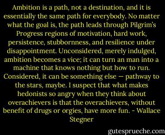 Ambition is a path, not a destination, and it is essentially the same path for everybody. No matter what the goal is, the path leads through Pilgrim’s Progress regions of motivation, hard work, persistence, stubbornness, and resilience under disappointment. Unconsidered, merely indulged, ambition becomes a vice; it can turn an man into a machine that knows nothing but how to run. Considered, it can be something else — pathway to the stars, maybe. I suspect that what makes hedonists so angry when they think about overachievers is that the overachievers, without benefit of drugs or orgies, have more fun. - Wallace Stegner