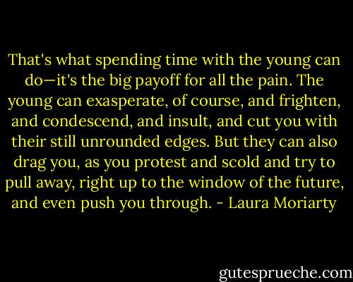 That's what spending time with the young can do—it's the big payoff for all the pain. The young can exasperate, of course, and frighten, and condescend, and insult, and cut you with their still unrounded edges. But they can also drag you, as you protest and scold and try to pull away, right up to the window of the future, and even push you through. - Laura Moriarty