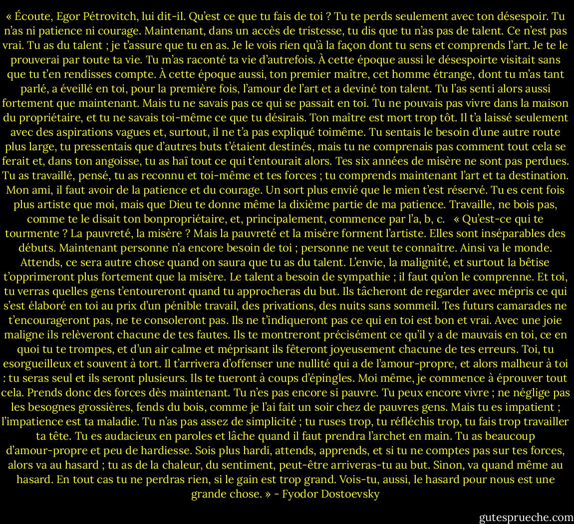 « Écoute, Egor Pétrovitch, lui dit-il. Qu’est ce que tu fais de toi ? Tu te perds seulement avec ton désespoir. Tu n’as ni patience ni courage. Maintenant, dans un accès de tristesse, tu dis que<br />tu n’as pas de talent. Ce n’est pas vrai. Tu as du talent ; je t’assure que tu en as. Je le vois rien qu’à la façon dont tu sens et comprends l’art. Je te le prouverai par toute ta vie. Tu m’as raconté ta vie d’autrefois. À cette époque aussi le désespoirte visitait sans que tu t’en rendisses compte. À cette époque aussi, ton premier maître, cet homme étrange, dont tu m’as tant parlé, a éveillé en toi, pour la première fois, l’amour de l’art et a deviné ton talent. Tu l’as senti alors aussi fortement que maintenant. Mais tu ne savais pas ce qui se passait en toi. Tu ne pouvais pas vivre dans la maison du propriétaire, et tu ne savais toi-même ce que tu désirais. Ton maître est mort trop tôt. Il t’a laissé seulement avec des aspirations vagues et, surtout, il ne t’a pas expliqué toimême. Tu sentais le besoin d’une autre route plus large, tu pressentais que d’autres buts t’étaient destinés, mais tu ne comprenais pas comment tout cela se ferait et, dans ton angoisse, tu as haï tout ce qui t’entourait alors. Tes six années de misère ne sont pas perdues. Tu as travaillé, pensé, tu as reconnu et toi-même et tes forces ; tu comprends maintenant l’art et ta destination. Mon ami, il faut avoir de la patience et du courage. Un sort plus envié que le mien t’est réservé. Tu es cent fois plus artiste que moi, mais que Dieu te donne même la dixième partie de ma patience. Travaille, ne bois pas, comme te le disait ton bonpropriétaire, et, principalement, commence par l’a, b, c. <br /><br />« Qu’est-ce qui te tourmente ? La pauvreté, la misère ? Mais la pauvreté et la misère forment l’artiste. Elles sont inséparables des débuts. Maintenant personne n’a encore besoin de toi ; personne ne veut te connaître. Ainsi va le monde. Attends, ce sera autre chose quand on saura que tu as du talent. L’envie, la malignité, et surtout la bêtise t’opprimeront plus fortement que la misère. Le talent a besoin de sympathie ; il faut qu’on le comprenne. Et toi, tu verras quelles gens t’entoureront quand tu approcheras du but. Ils tâcheront de regarder avec mépris ce qui s’est élaboré en toi au prix d’un pénible travail, des privations, des nuits sans sommeil. Tes futurs camarades ne t’encourageront pas, ne te consoleront pas. Ils ne t’indiqueront pas ce qui en toi est bon et vrai. Avec une joie maligne ils relèveront chacune de tes fautes. Ils te montreront précisément ce qu’il y a de mauvais en toi, ce en quoi tu te trompes, et d’un air calme et méprisant ils fêteront joyeusement chacune de tes erreurs. Toi, tu esorgueilleux et souvent à tort. Il t’arrivera d’offenser une nullité qui a de l’amour-propre, et alors malheur à toi : tu seras seul et ils seront plusieurs. Ils te tueront à coups d’épingles. Moi même, je commence à éprouver tout cela. Prends donc des forces dès maintenant. Tu n’es pas encore si pauvre. Tu peux encore vivre ; ne néglige pas les besognes grossières, fends du bois, comme je l’ai fait un soir chez de pauvres gens. Mais tu es impatient ; l’impatience est ta maladie. Tu n’as pas assez de simplicité ; tu ruses trop, tu réfléchis trop, tu fais trop travailler ta tête. Tu es audacieux en paroles et lâche quand il faut prendra l’archet en main. Tu as beaucoup d’amour-propre et peu de hardiesse. Sois plus hardi, attends, apprends, et si tu ne comptes pas sur tes forces, alors va au hasard ; tu as de la chaleur, du sentiment, peut-être arriveras-tu au but. Sinon, va quand même au hasard. En tout cas tu ne perdras rien, si le gain est trop grand. Vois-tu, aussi, le hasard pour nous est une grande chose. » - Fyodor Dostoevsky