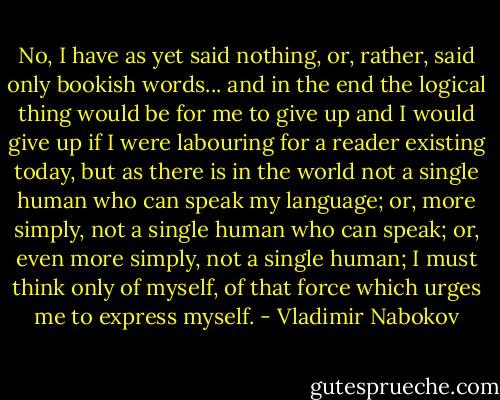 No, I have as yet said nothing, or, rather, said only bookish words... and in the end the logical thing would be for me to give up and I would give up if I were labouring for a reader existing today, but as there is in the world not a single human who can speak my language; or, more simply, not a single human who can speak; or, even more simply, not a single human; I must think only of myself, of that force which urges me to express myself. - Vladimir Nabokov