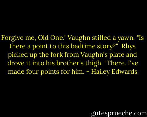Forgive me, Old One." Vaughn stifled a yawn. "Is there a point to this bedtime story?"<br /><br />Rhys picked up the fork from Vaughn's plate and drove it into his brother's thigh. "There. I've made four points for him. - Hailey Edwards