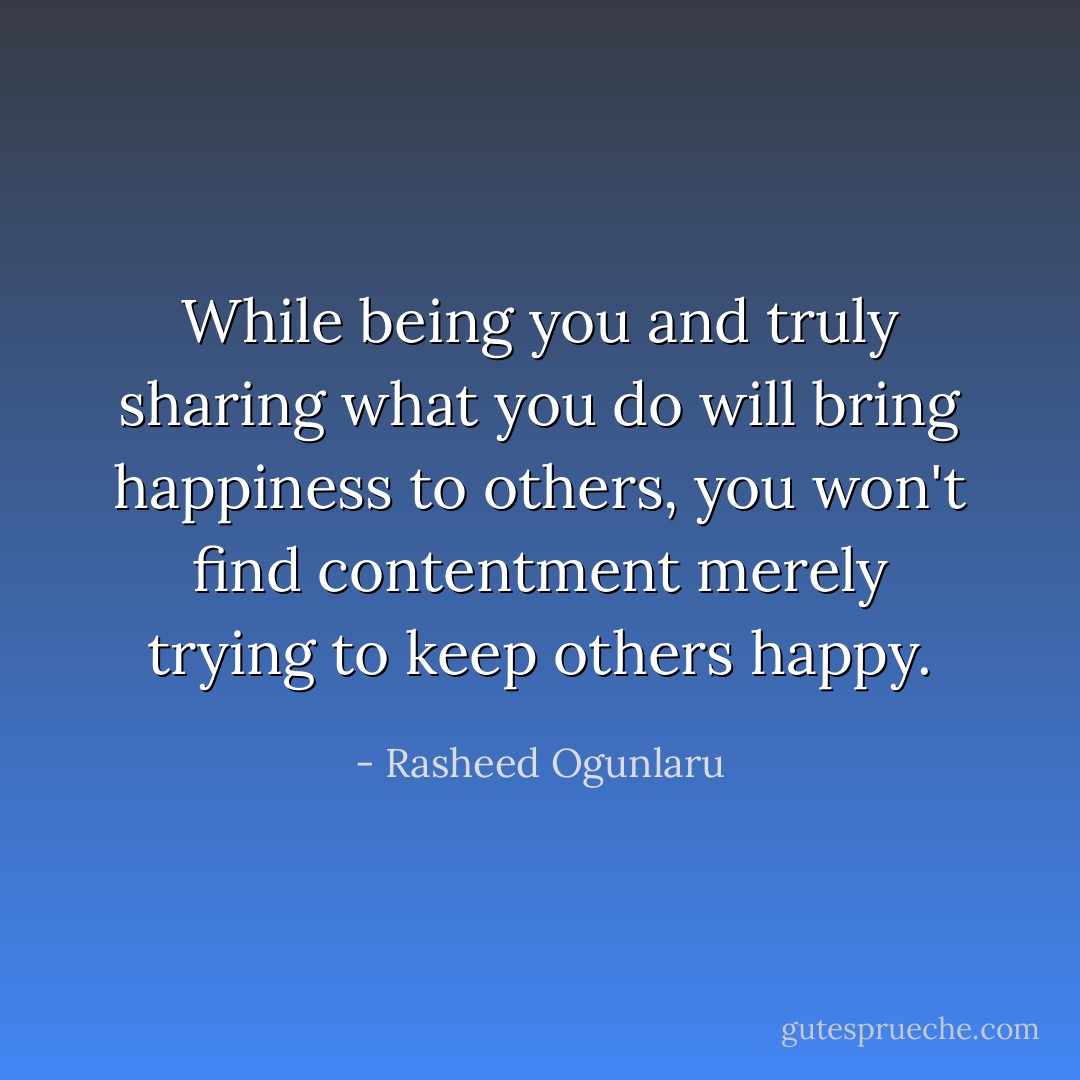 While being you and truly sharing what you do will bring happiness to others, you won't find contentment merely trying to keep others happy. - Rasheed Ogunlaru
