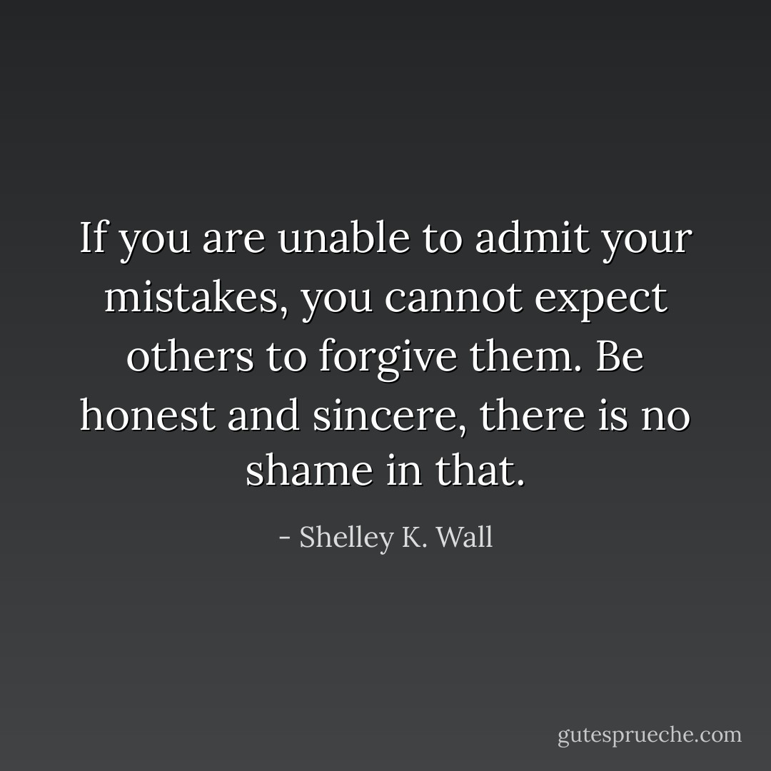 If you are unable to admit your mistakes, you cannot expect others to forgive them. Be honest and sincere, there is no shame in that. - Shelley K. Wall
