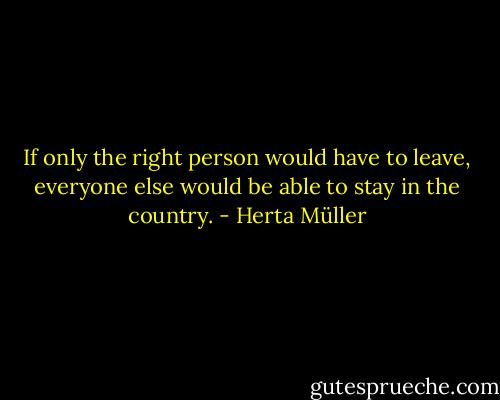 If only the right person would have to leave, everyone else would be able to stay in the country. - Herta Müller