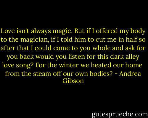 Love<br />isn't always magic.<br />But if I offered my body to the magician,<br />if I told him to cut me in half<br />so after that I could come to you whole<br />and ask for you back<br />would you listen<br />for this dark alley love song?<br />For the winter we heated our home <br />from the steam off our own bodies? - Andrea Gibson