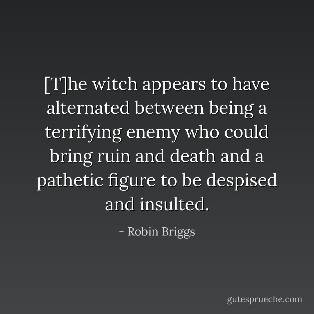 [T]he witch appears to have alternated between being a terrifying enemy who could bring ruin and death and a pathetic figure to be despised and insulted. - Robin Briggs