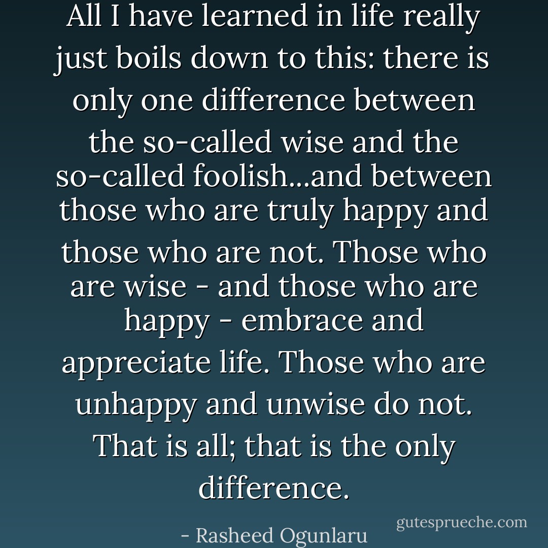 All I have learned in life really just boils down to this: there is only one difference between the so-called wise and the so-called foolish...and between those who are truly happy and those who are not. Those who are wise - and those who are happy - embrace and appreciate life. Those who are unhappy and unwise do not. That is all; that is the only difference. - Rasheed Ogunlaru