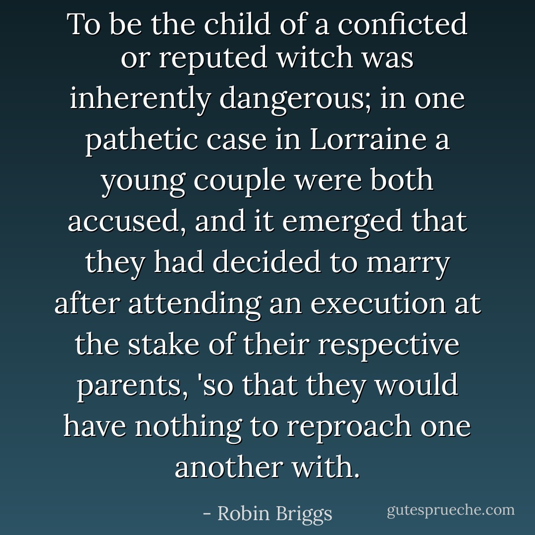 To be the child of a conficted or reputed witch was inherently dangerous; in one pathetic case in Lorraine a young couple were both accused, and it emerged that they had decided to marry after attending an execution at the stake of their respective parents, 'so that they would have nothing to reproach one another with. - Robin Briggs
