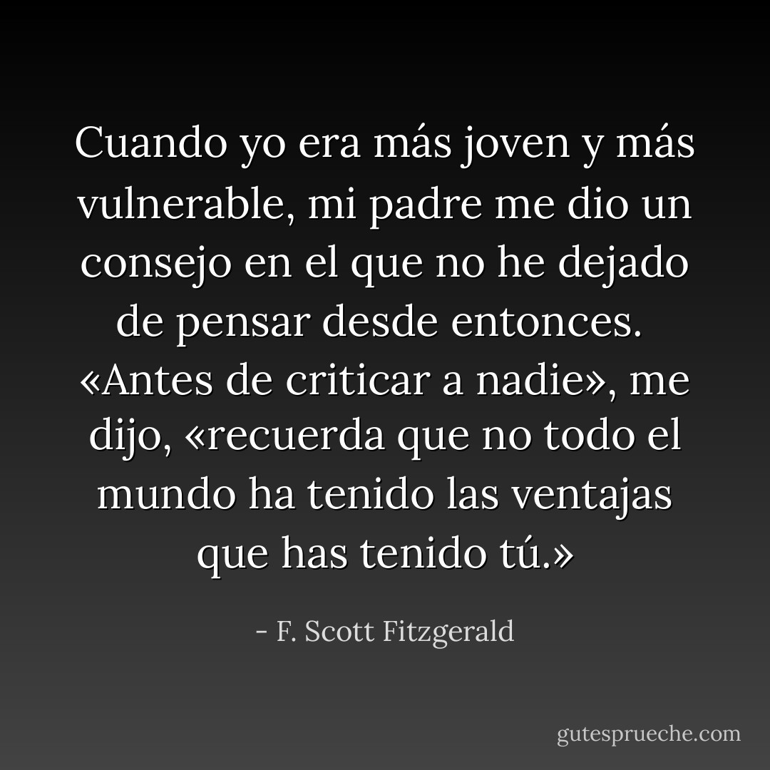 Cuando yo era más joven y más vulnerable, mi padre me dio un consejo en el que no he dejado de pensar desde entonces.<br /><br />«Antes de criticar a nadie», me dijo, «recuerda que no todo el mundo ha tenido las ventajas que has tenido tú.» - F. Scott Fitzgerald
