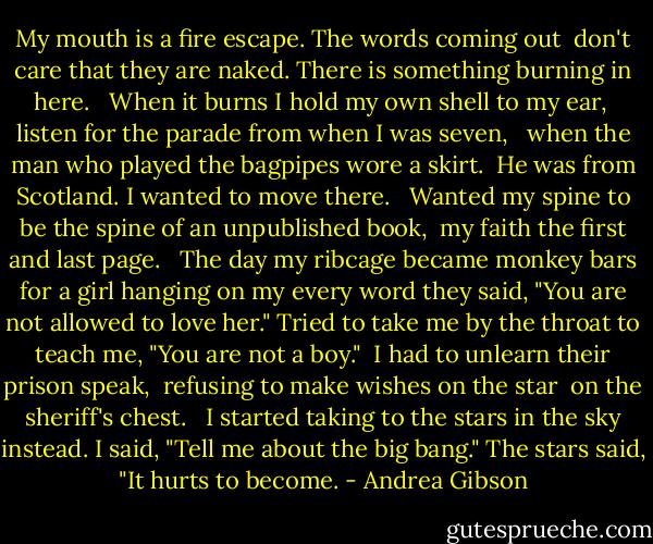 My mouth is a fire escape.<br />The words coming out <br />don't care that they are naked.<br />There is something burning in here. <br /><br />When it burns I hold my own shell to my ear, <br />listen for the parade from when I was seven, <br /><br />when the man who played the bagpipes<br />wore a skirt. <br />He was from Scotland.<br />I wanted to move there. <br /><br />Wanted my spine to be the spine<br />of an unpublished book, <br />my faith the first and last page. <br /><br />The day my ribcage became monkey bars<br />for a girl hanging on my every word<br />they said, "You are not allowed to love her."<br />Tried to take me by the throat<br />to teach me, "You are not a boy."<br /><br />I had to unlearn their prison speak, <br />refusing to make wishes on the star <br />on the sheriff's chest. <br /><br />I started taking to the stars in the sky instead.<br />I said, "Tell me about the big bang."<br />The stars said, "It hurts to become. - Andrea Gibson