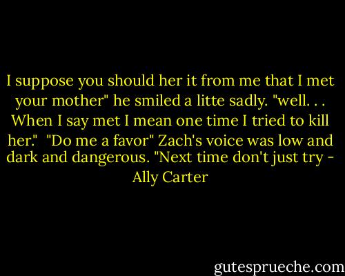 I suppose you should her it from me that I met your mother" he smiled a litte sadly. "well. . . When I say met I mean one time I tried to kill her." <br />"Do me a favor" Zach's voice was low and dark and dangerous. "Next time don't just try - Ally Carter