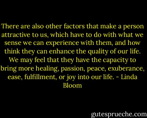 There are also other factors that make a person attractive to us, which have to do with what we sense we can experience with them, and how think they can enhance the quality of our life. We may feel that they have the capacity to bring more healing, passion, peace, exuberance, ease, fulfillment, or joy into our life. - Linda Bloom
