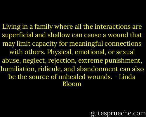 Living in a family where all the interactions are superficial and shallow can cause a wound that may limit capacity for meaningful connections with others. Physical, emotional, or sexual abuse, neglect, rejection, extreme punishment, humiliation, ridicule, and abandonment can also be the source of unhealed wounds. - Linda Bloom