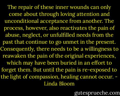 The repair of these inner wounds can only come about through loving attention and unconditional acceptance from another. The process, however, also reactivates the pain of abuse, neglect, or unfulfilled needs from the past that continue to go unmet in the present. Consequently, there needs to be a willingness to reawaken the pain of the original experiences, which may have been buried in an effort to forget them. But until the pain is re-exposed to the light of compassion, healing cannot occur. - Linda Bloom