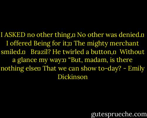 I ASKED no other thing,	<br />No other was denied.	<br />I offered Being for it;	<br />The mighty merchant smiled.	<br /> <br />Brazil? He twirled a button,	 <br />Without a glance my way:	<br />“But, madam, is there nothing else	<br />That we can show to-day? - Emily Dickinson