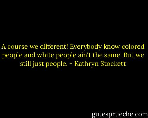 A course we different! Everybody know colored people and white people ain't the same. But we still just people. - Kathryn Stockett