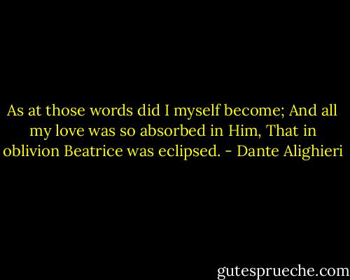 As at those words did I myself become;<br />And all my love was so absorbed in Him,<br />That in oblivion Beatrice was eclipsed. - Dante Alighieri