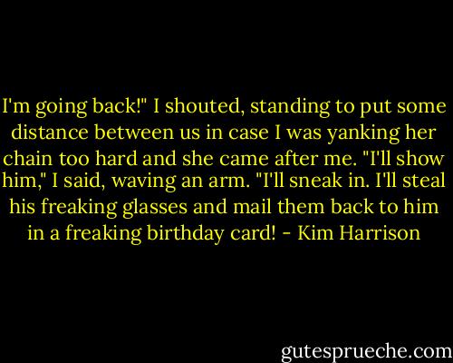 I'm going back!" I shouted, standing to put some distance between us in case I was yanking her chain too hard and she came after me. "I'll show him," I said, waving an arm. "I'll sneak in. I'll steal his freaking glasses and mail them back to him in a freaking birthday card! - Kim Harrison