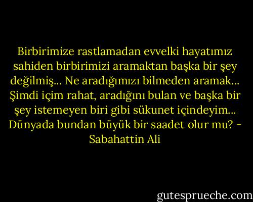Birbirimize rastlamadan evvelki hayatımız sahiden birbirimizi aramaktan başka bir şey değilmiş... Ne aradığımızı bilmeden aramak... Şimdi içim rahat, aradığını bulan ve başka bir şey istemeyen biri gibi sükunet içindeyim... Dünyada bundan büyük bir saadet olur mu? - Sabahattin Ali