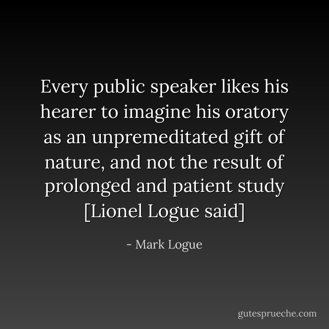 Every public speaker likes his hearer to imagine his oratory as an unpremeditated gift of nature, and not the result of prolonged and patient study [Lionel Logue said] - Mark Logue