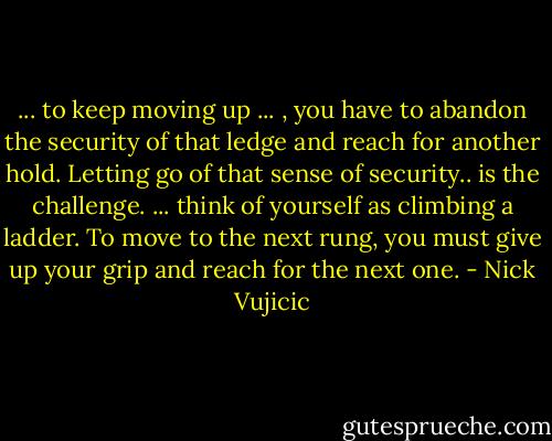 ... to keep moving up ... , you have to abandon the security of that ledge and reach for another hold. Letting go of that sense of security.. is the challenge. ... think of yourself as climbing a ladder. To move to the next rung, you must give up your grip and reach for the next one. - Nick Vujicic
