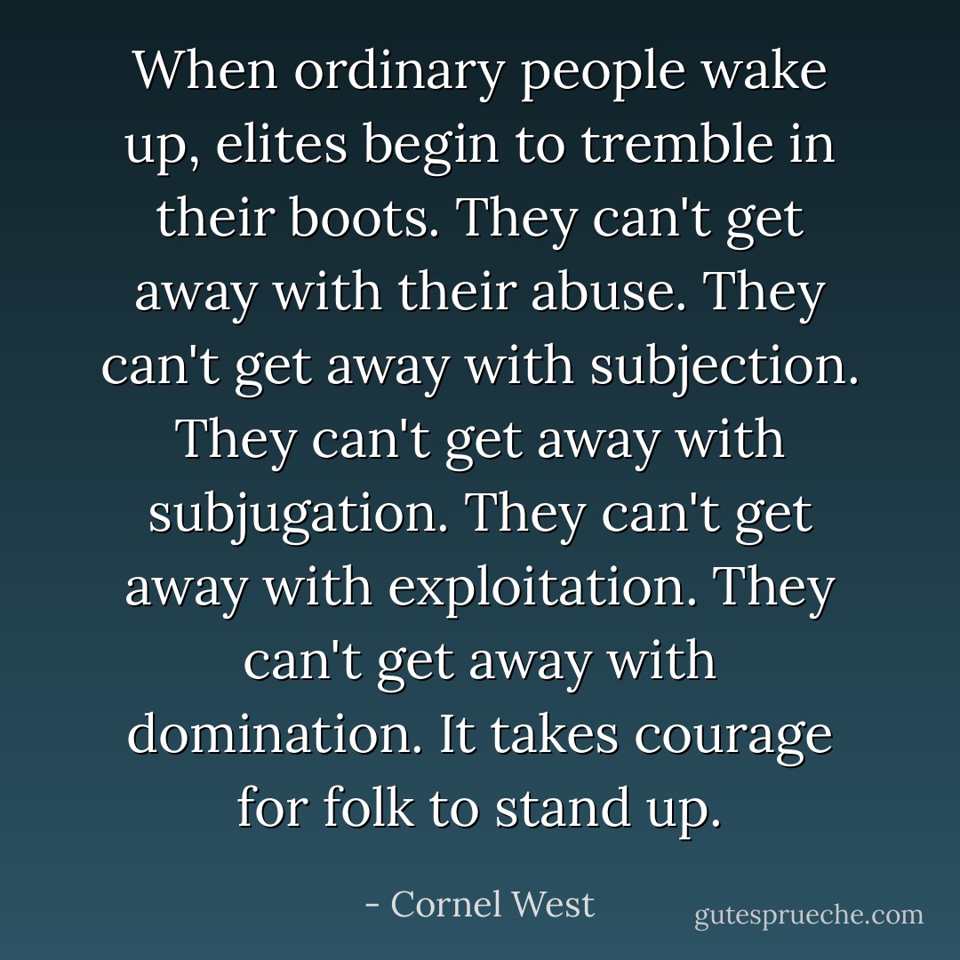 When ordinary people wake up, elites begin to tremble in their boots. They can't get away with their abuse. They can't get away with subjection. They can't get away with subjugation. They can't get away with exploitation. They can't get away with domination. It takes courage for folk to stand up. - Cornel West