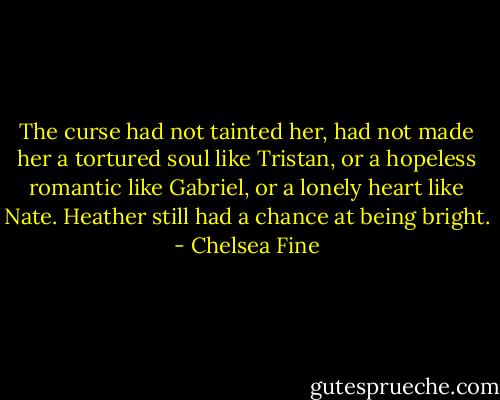 The curse had not tainted her, had not made her a tortured soul like Tristan, or a hopeless romantic like Gabriel, or a lonely heart like Nate. Heather still had a chance at being bright. - Chelsea Fine