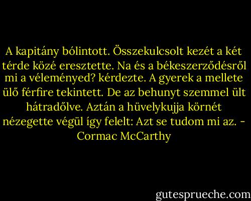 A kapitány bólintott. Összekulcsolt kezét a két térde közé eresztette. Na és a békeszerződésről mi a véleményed? kérdezte. A gyerek a mellete ülő férfire tekintett. De az behunyt szemmel ült hátradőlve. Aztán a hüvelykujja körnét nézegette végül így felelt: Azt se tudom mi az. - Cormac McCarthy