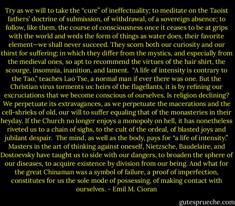 Try as we will to take the “cure” of ineffectuality; to meditate on the Taoist fathers’ doctrine of submission, of withdrawal, of a sovereign absence; to follow, like them, the course of consciousness once it ceases to be at grips with the world and weds the form of things as water does, their favorite element—we shall never succeed. They scorn both our curiosity and our thirst for suffering; in which they differ from the mystics, and especially from the medieval ones, so apt to recommend the virtues of the hair shirt, the scourge, insomnia, inanition, and lament.<br /> “A life of intensity is contrary to the Tao,” teaches Lao Tse, a normal man if ever there was one. But the Christian virus torments us: heirs of the flagellants, it is by refining our excruciations that we become conscious of ourselves. Is religion declining? We perpetuate its extravagances, as we perpetuate the macerations and the cell-shrieks of old, our will to suffer equaling that of the monasteries in their heyday. If the Church no longer enjoys a monopoly on hell, it has nonetheless riveted us to a chain of sighs, to the cult of the ordeal, of blasted joys and jubilant despair.<br /> The mind, as well as the body, pays for “a life of intensity.” Masters in the art of thinking against oneself, Nietzsche, Baudelaire, and Dostoevsky have taught us to side with our dangers, to broaden the sphere of our diseases, to acquire existence by division from our being. And what for the great Chinaman was a symbol of failure, a proof of imperfection, constitutes for us the sole mode of possessing, of making contact with ourselves. - Emil M. Cioran