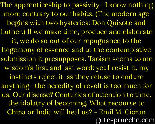 The apprenticeship to passivity—I know nothing more contrary to our habits. (The modern age begins with two hysterics: Don Quixote and Luther.) If we make time, produce and elaborate it, we do so out of our repugnance to the hegemony of essence and to the contemplative submission it presupposes. Taoism seems to me wisdom’s first and last word: yet I resist it, my instincts reject it, as they refuse to endure anything—the heredity of revolt is too much for us. Our disease? Centuries of attention to time, the idolatry of becoming. What recourse to China or India will heal us? - Emil M. Cioran